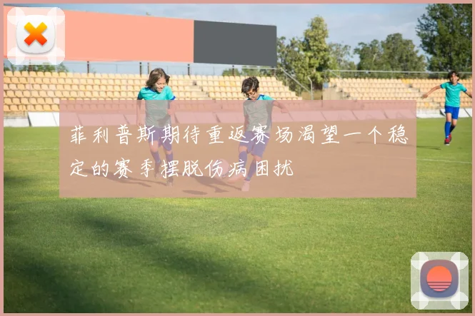 菲利普斯期待重返赛场渴望一个稳定的赛季摆脱伤病困扰
