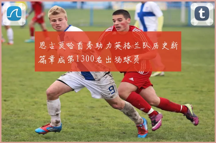恩古莫哈首秀助力英格兰队历史新篇章成第1300名出场球员