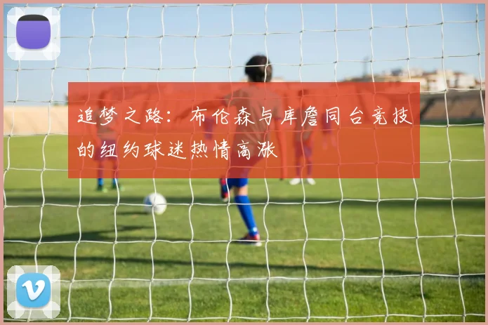追梦之路：布伦森与库詹同台竞技的纽约球迷热情高涨