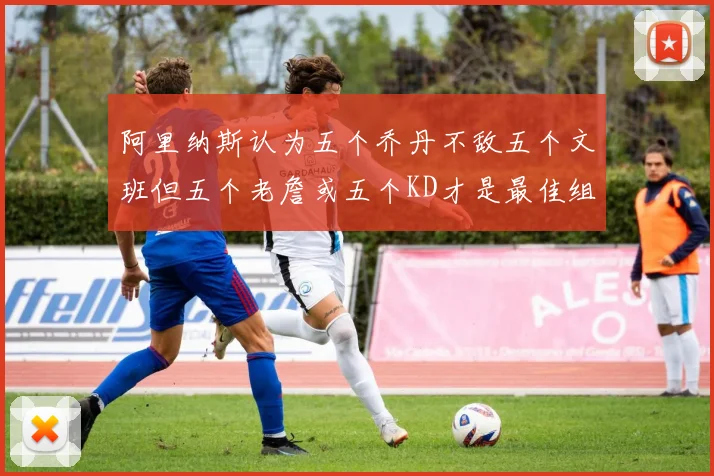 阿里纳斯认为五个乔丹不敌五个文班但五个老詹或五个KD才是最佳组合