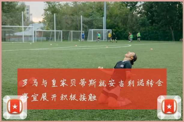 罗马与皇家贝蒂斯就安吉利诺转会事宜展开积极接触
