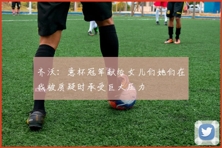 齐沃：意杯冠军献给女儿们她们在我被质疑时承受巨大压力