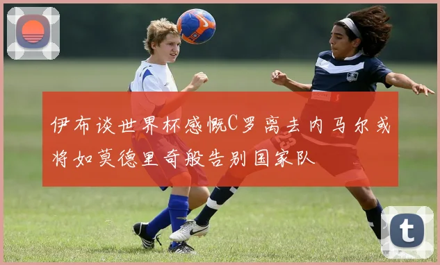 伊布谈世界杯感慨C罗离去内马尔或将如莫德里奇般告别国家队