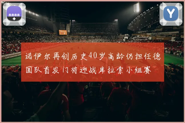 诺伊尔再创历史40岁高龄仍担任德国队首发门将迎战库拉索小组赛