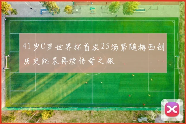 41岁C罗世界杯首发25场紧随梅西创历史纪录再续传奇之旅