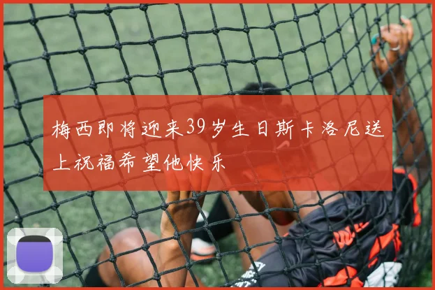 梅西即将迎来39岁生日斯卡洛尼送上祝福希望他快乐