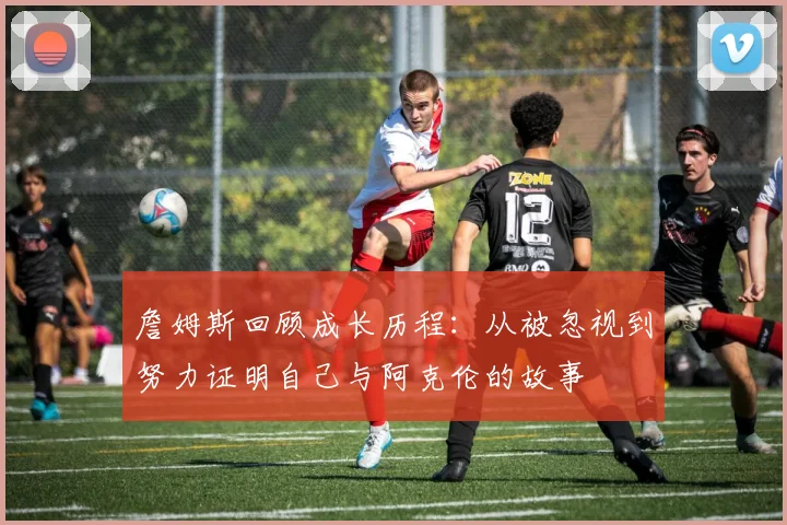 詹姆斯回顾成长历程：从被忽视到努力证明自己与阿克伦的故事