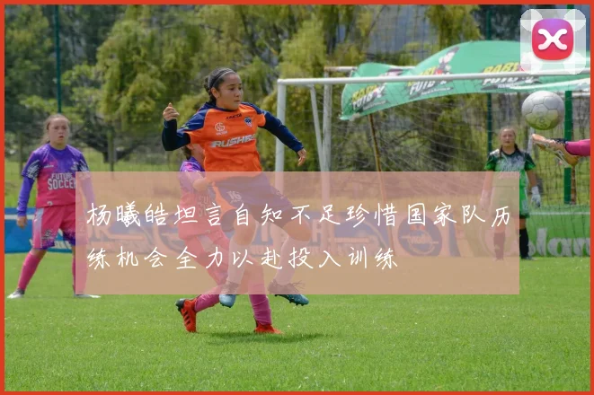 杨曦皓坦言自知不足珍惜国家队历练机会全力以赴投入训练